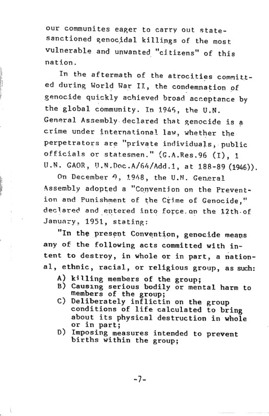 our communites eager to carry out state- sanctioned genocidal killings of the most vulnerable and unwanted "citizens" of this nation. In the aftermath of the atrocities committ- ed during World War II, the condemnation of genocide quickly achieved broad acceptance by the global community. In 1945, the U.N. General Assembly declared that genocide is a crime under international law, whether the perpetrators are "private individuals, public officials or statesmen." (G.A.Res.96 (I), 1 U.N. GAOR, U.N.Doc.A/64/Add.1, at 188-89 (1946)). On December 4, 1948, the U.N. Gensral Assembly adopted a "Conventjon on the Prevent- ion and Punishment of the Ciime of Genocide," declared and entered into force.an the 12th-of January, 1951, stating: "In the present Convention, genocide means any of the following acts committed with in- tent to destroy, in whole or in part, a nation- al, ethnic, racial, or religious group, as such: A) killing members of the group; B) Causing serious bodily or mental harm to Members of the group; ©) Deliberately inflictin on the group conditions of life calculated to bring about its physical destruction in whole or in part; D) Imposing measures intended to prevent births within the group;